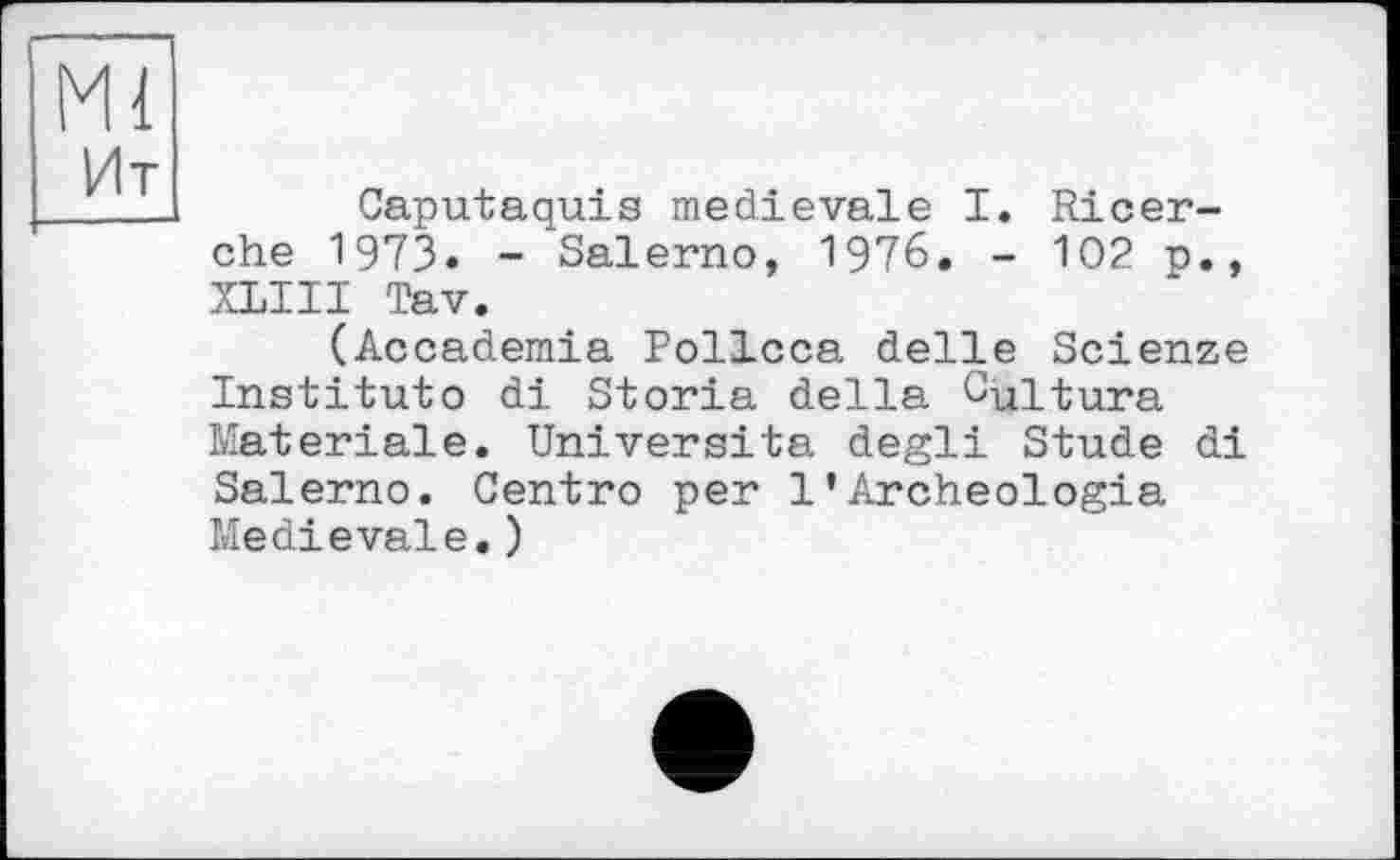 ﻿Ml
Ht
Caputaquis medievalє I. Ricer-che 1973« - Salerno, 1976. - 102 p., XLIII Tav.
(Accademia Pollcca delle Scienze Institute di Storia della Cultura Materiale. Universita degli Stude di Salerno. Centro per 1•Archeologia Medievale.)